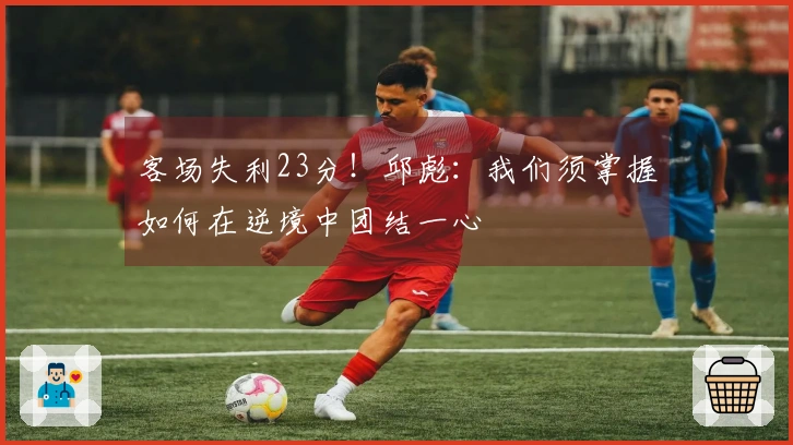 客场失利23分！邱彪：我们须掌握如何在逆境中团结一心