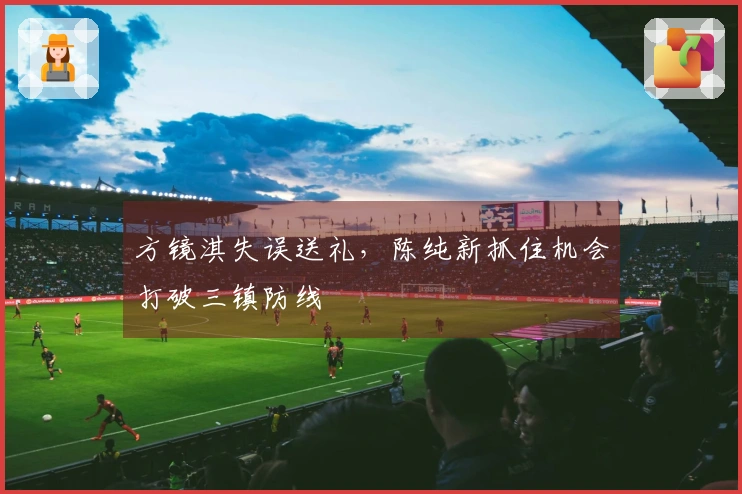 方镜淇失误送礼，陈纯新抓住机会打破三镇防线