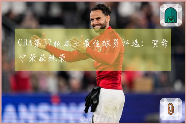 CBA第37轮本土最佳球员评选：贺希宁荣获殊荣