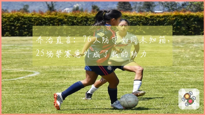 乔治直言：76人防守如同未知箱，25场禁赛意外成了我的助力