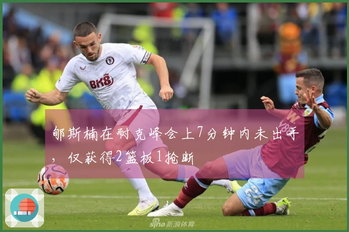 郇斯楠在耐克峰会上7分钟内未出手，仅获得2篮板1抢断