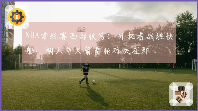 NBA常规赛西部收官：开拓者战胜快船，湖人与火箭首轮对决在即