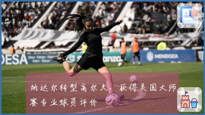 纳达尔转型高尔夫，获得美国大师赛专业球员评价