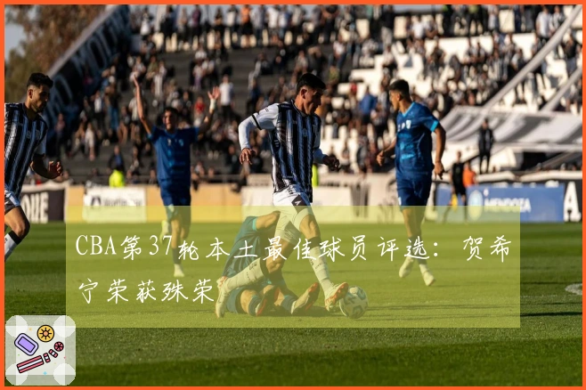 CBA第37轮本土最佳球员评选：贺希宁荣获殊荣