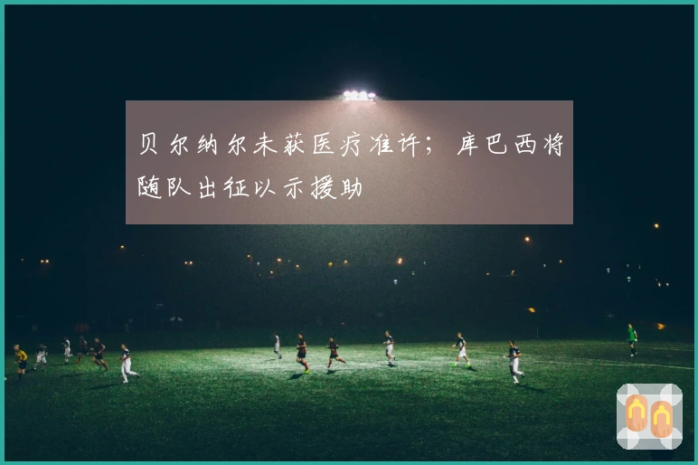 贝尔纳尔未获医疗准许；库巴西将随队出征以示援助