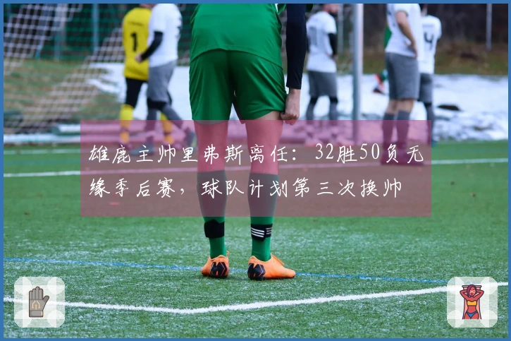 雄鹿主帅里弗斯离任：32胜50负无缘季后赛，球队计划第三次换帅