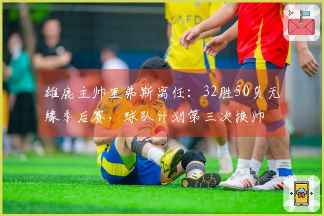 雄鹿主帅里弗斯离任：32胜50负无缘季后赛，球队计划第三次换帅