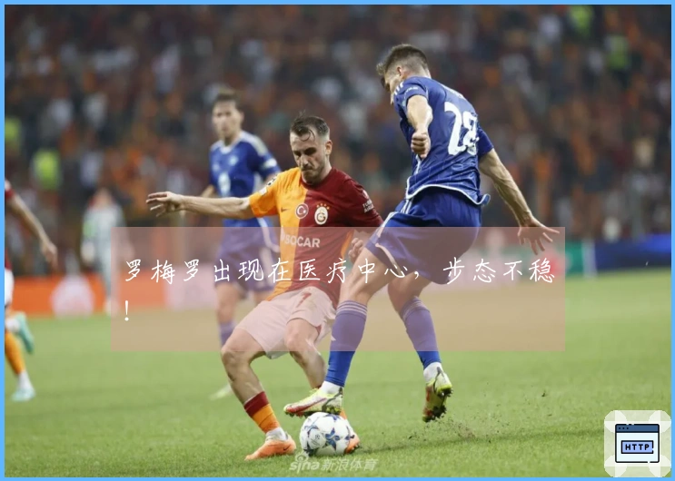 罗梅罗出现在医疗中心，步态不稳！