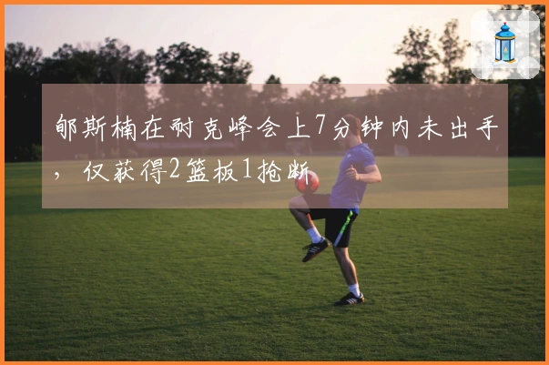 郇斯楠在耐克峰会上7分钟内未出手，仅获得2篮板1抢断