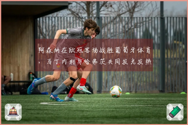 阿森纳在欧冠客场战胜葡萄牙体育，马丁内利与哈弗茨共同发光发热