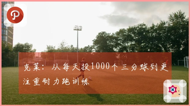 克莱：从每天投1000个三分球到更注重耐力跑训练