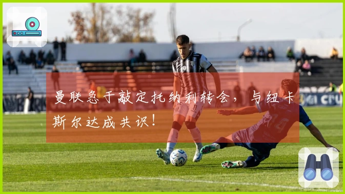 曼联急于敲定托纳利转会，与纽卡斯尔达成共识！