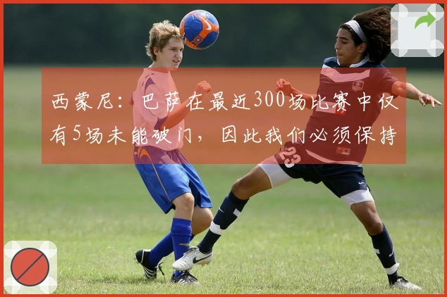 西蒙尼：巴萨在最近300场比赛中仅有5场未能破门，因此我们必须保持警觉
