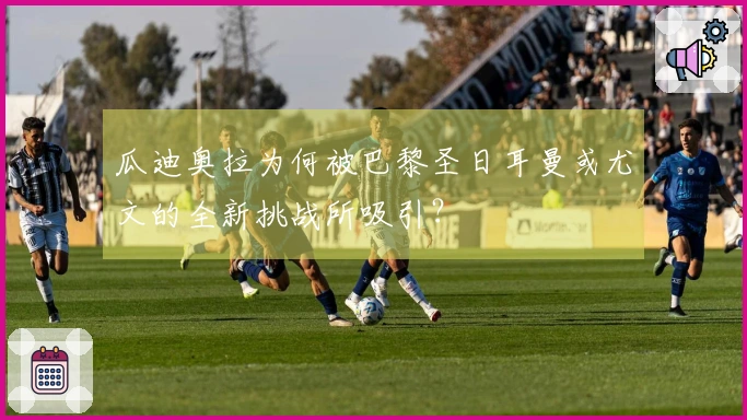 瓜迪奥拉为何被巴黎圣日耳曼或尤文的全新挑战所吸引？