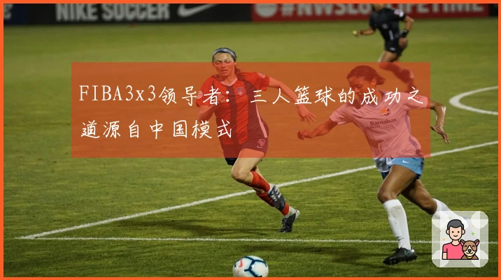 FIBA3x3领导者：三人篮球的成功之道源自中国模式
