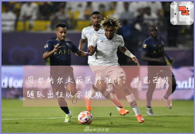 贝尔纳尔未获医疗准许；库巴西将随队出征以示援助