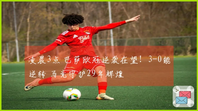 凌晨3点 巴萨欧冠逆袭在望！3-0能逆转 马竞守护29年辉煌
