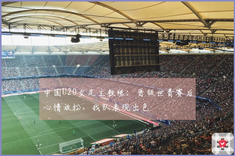 中国U20女足主教练：晋级世青赛后心情放松，我队表现出色