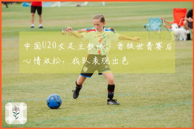 中国U20女足主教练：晋级世青赛后心情放松，我队表现出色
