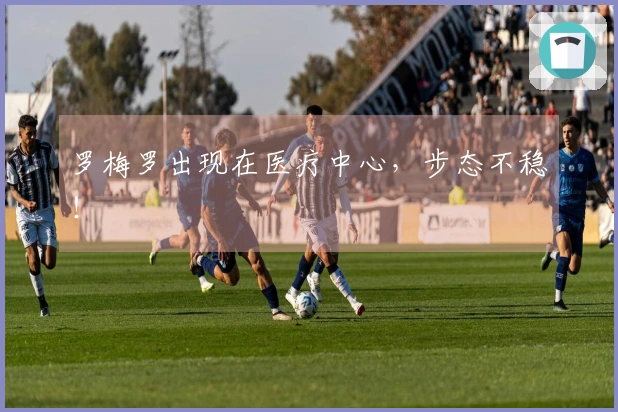 罗梅罗出现在医疗中心，步态不稳！