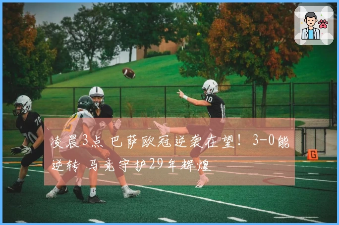 凌晨3点 巴萨欧冠逆袭在望！3-0能逆转 马竞守护29年辉煌